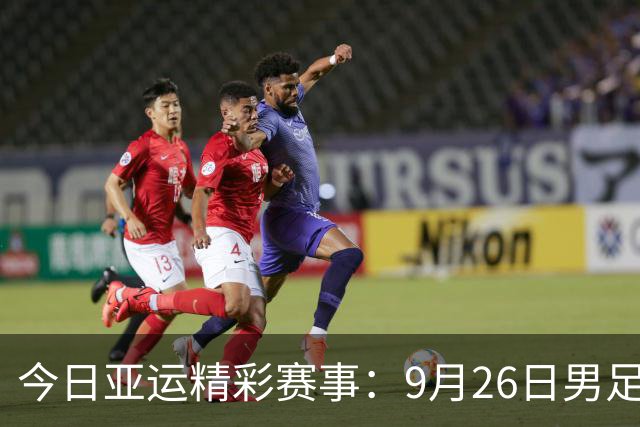 今日亚运精彩赛事：9月26日男足、女篮与乒乓球直播安排
